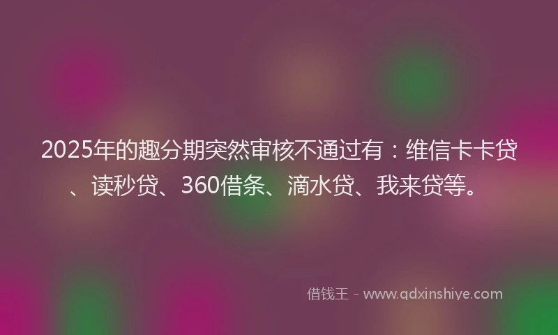 2025年的趣分期突然审核不通过有：维信卡卡贷、读秒贷、360借条、滴水贷、我来贷等。