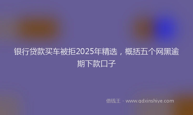银行贷款买车被拒2025年精选，概括五个网黑逾期下款口子
