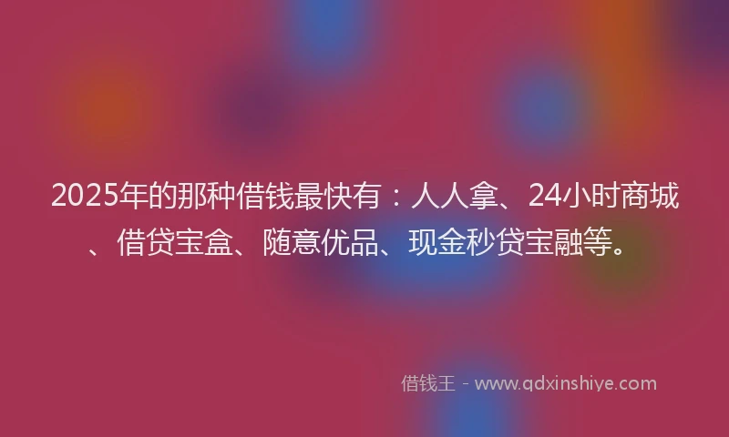 2025年的那种借钱最快有：人人拿、24小时商城、借贷宝盒、随意优品、现金秒贷宝融等。