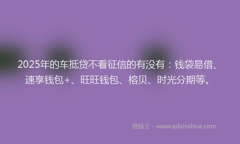 2025年的车抵贷不看征信的有没有：钱袋易借、速享钱包+、旺旺钱包、榕贝、时光分期等。