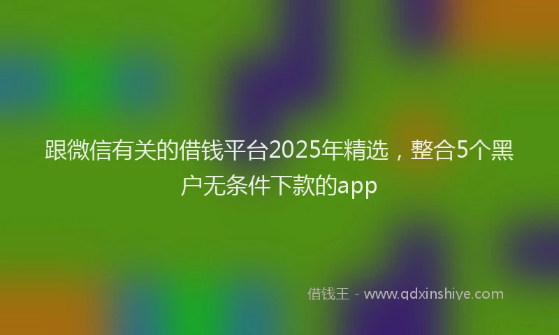跟微信有关的借钱平台2025年精选，整合5个黑户无条件下款的app