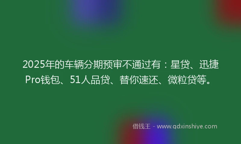 2025年的车辆分期预审不通过有：星贷、迅捷Pro钱包、51人品贷、替你速还、微粒贷等。