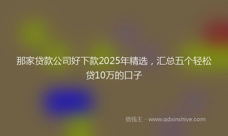 那家贷款公司好下款2025年精选，汇总五个轻松贷10万的口子