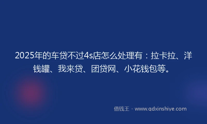 2025年的车贷不过4s店怎么处理有：拉卡拉、洋钱罐、我来贷、团贷网、小花钱包等。