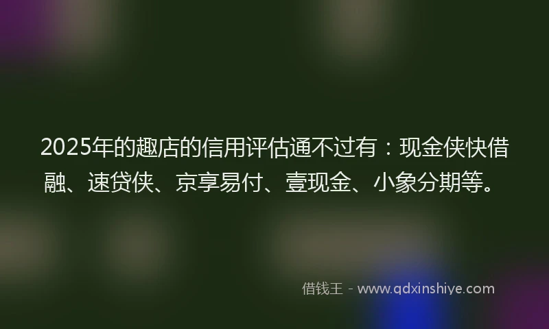 2025年的趣店的信用评估通不过有：现金侠快借融、速贷侠、京享易付、壹现金、小象分期等。
