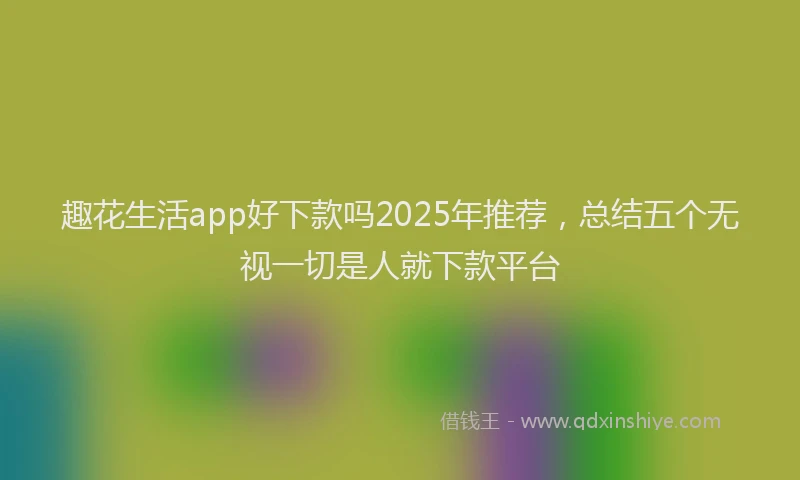 趣花生活app好下款吗2025年推荐，总结五个无视一切是人就下款平台
