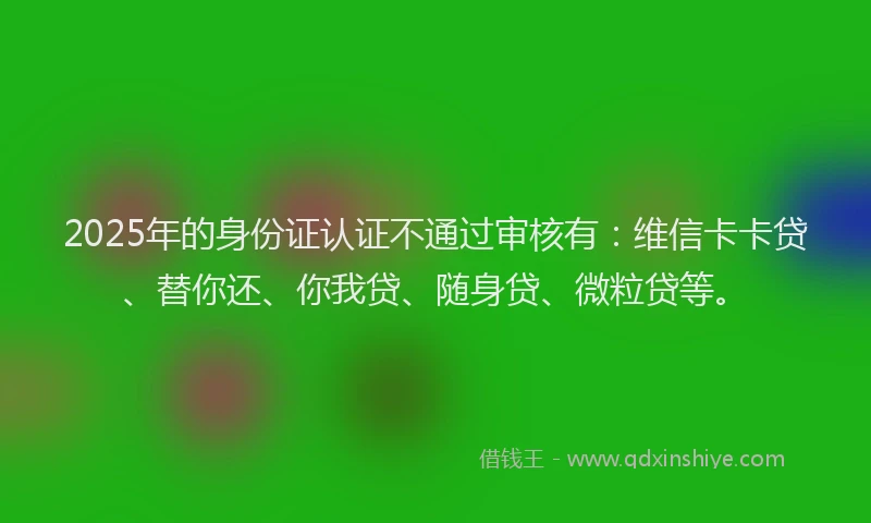 2025年的身份证认证不通过审核有：维信卡卡贷、替你还、你我贷、随身贷、微粒贷等。