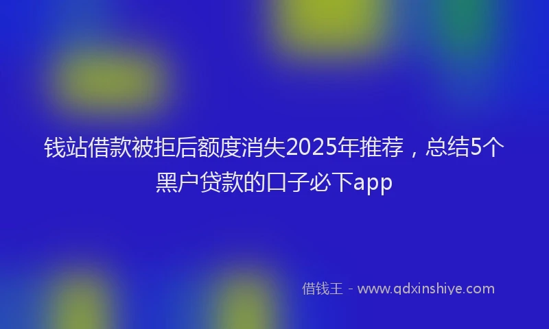 钱站借款被拒后额度消失2025年推荐，总结5个黑户贷款的口子必下app