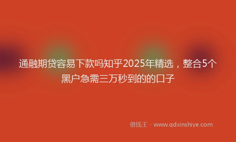 通融期贷容易下款吗知乎2025年精选，整合5个黑户急需三万秒到的的口子