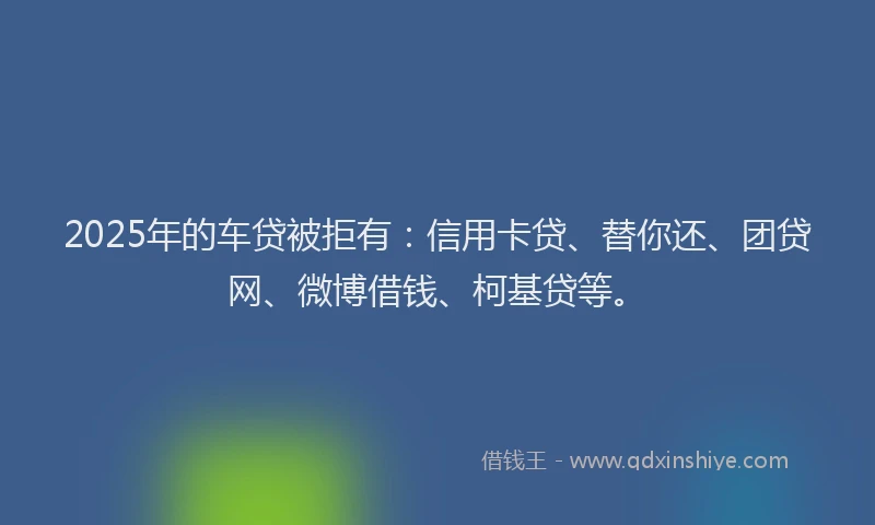 2025年的车贷被拒有：信用卡贷、替你还、团贷网、微博借钱、柯基贷等。