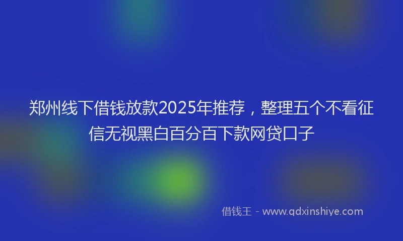 郑州线下借钱放款2025年推荐，整理五个不看征信无视黑白百分百下款网贷口子