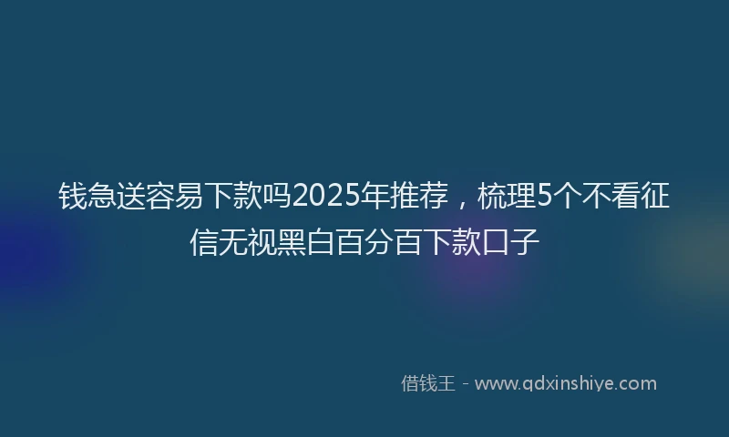 钱急送容易下款吗2025年推荐，梳理5个不看征信无视黑白百分百下款口子