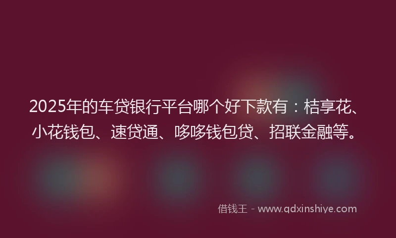 2025年的车贷银行平台哪个好下款有：桔享花、小花钱包、速贷通、哆哆钱包贷、招联金融等。