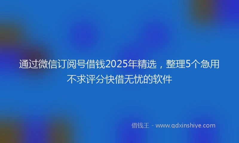 通过微信订阅号借钱2025年精选，整理5个急用不求评分快借无忧的软件