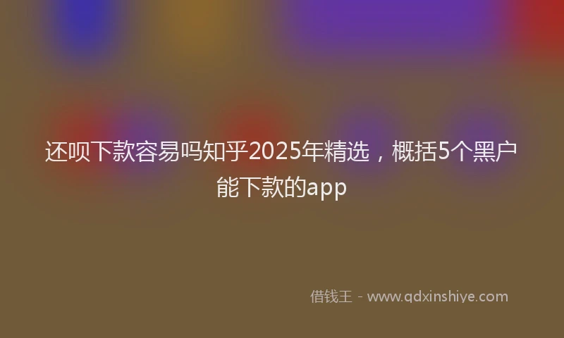 还呗下款容易吗知乎2025年精选，概括5个黑户能下款的app
