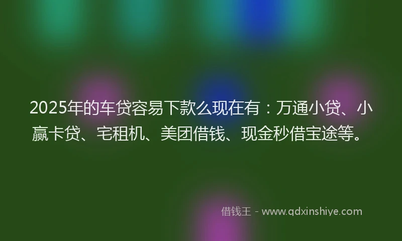 2025年的车贷容易下款么现在有：万通小贷、小赢卡贷、宅租机、美团借钱、现金秒借宝途等。