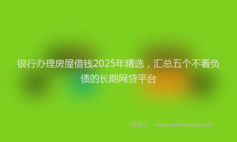 银行办理房屋借钱2025年精选，汇总五个不看负债的长期网贷平台
