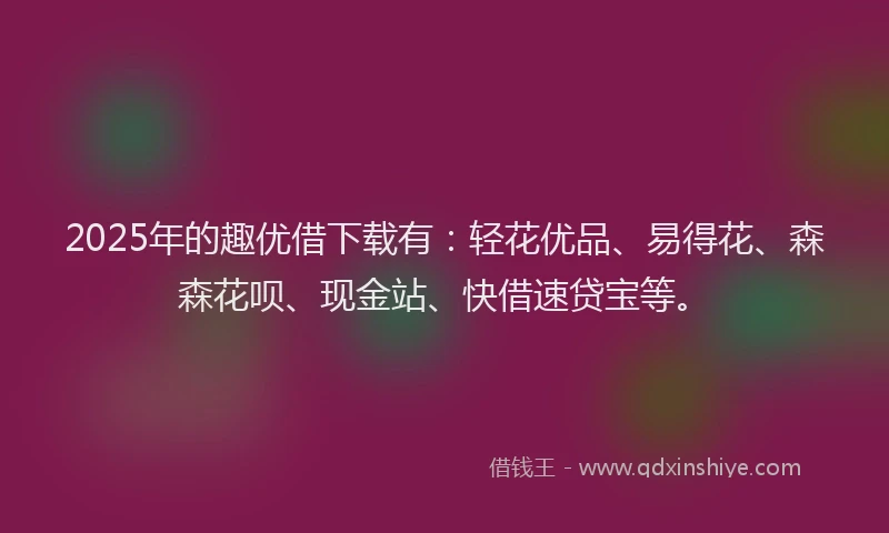 2025年的趣优借下载有：轻花优品、易得花、森森花呗、现金站、快借速贷宝等。