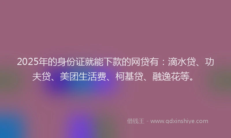 2025年的身份证就能下款的网贷有：滴水贷、功夫贷、美团生活费、柯基贷、融逸花等。