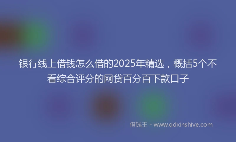 银行线上借钱怎么借的2025年精选，概括5个不看综合评分的网贷百分百下款口子