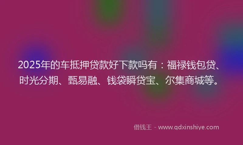 2025年的车抵押贷款好下款吗有：福禄钱包贷、时光分期、甄易融、钱袋瞬贷宝、尔集商城等。