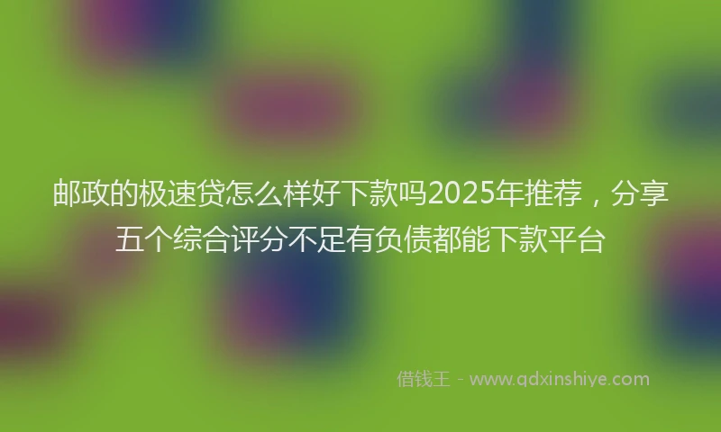 邮政的极速贷怎么样好下款吗2025年推荐，分享五个综合评分不足有负债都能下款平台