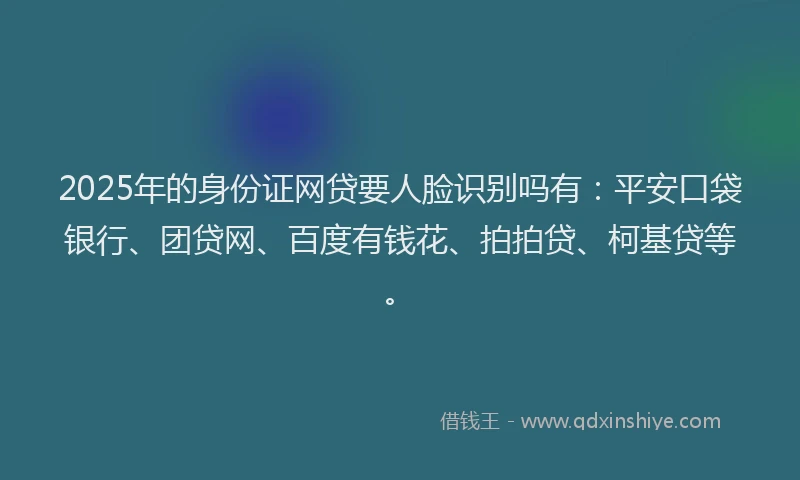 2025年的身份证网贷要人脸识别吗有：平安口袋银行、团贷网、百度有钱花、拍拍贷、柯基贷等。