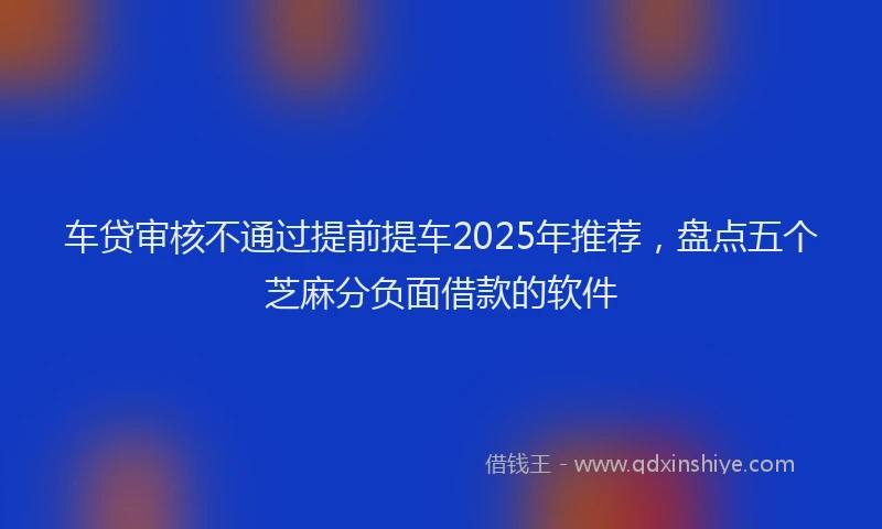 车贷审核不通过提前提车2025年推荐，盘点五个芝麻分负面借款的软件