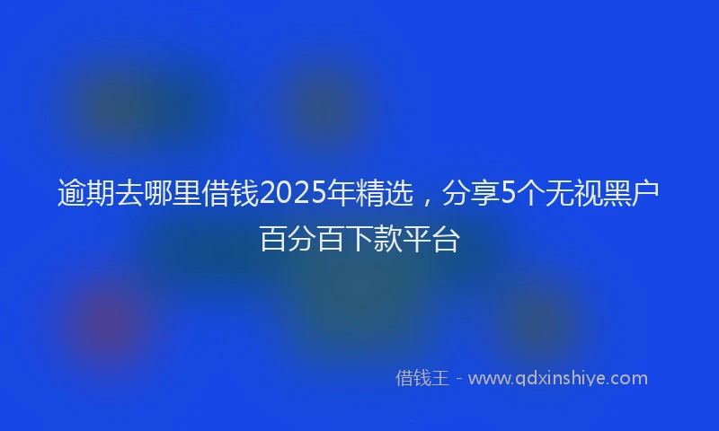 逾期去哪里借钱2025年精选，分享5个无视黑户百分百下款平台
