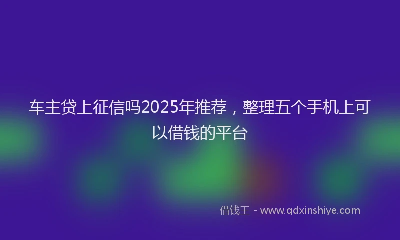 车主贷上征信吗2025年推荐，整理五个手机上可以借钱的平台