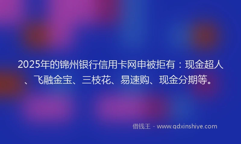 2025年的锦州银行信用卡网申被拒有：现金超人、飞融金宝、三枝花、易速购、现金分期等。