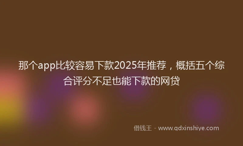 那个app比较容易下款2025年推荐，概括五个综合评分不足也能下款的网贷