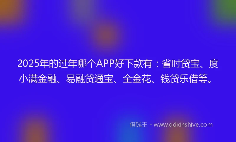 2025年的过年哪个APP好下款有：省时贷宝、度小满金融、易融贷通宝、全金花、钱贷乐借等。