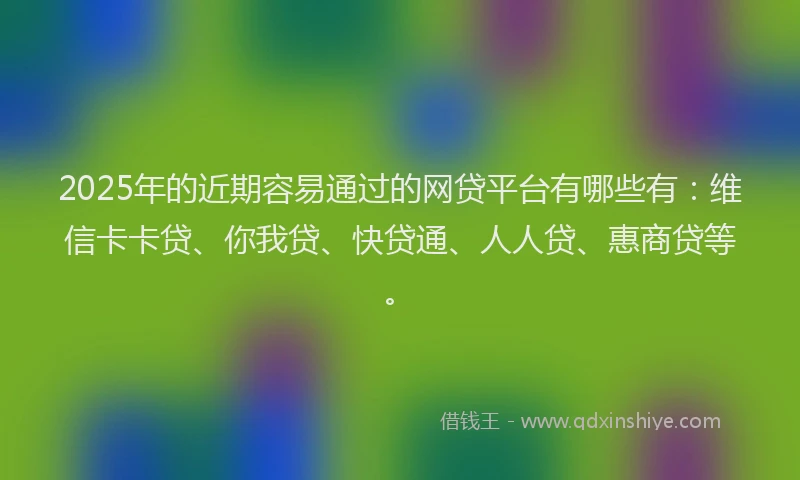 2025年的近期容易通过的网贷平台有哪些有：维信卡卡贷、你我贷、快贷通、人人贷、惠商贷等。