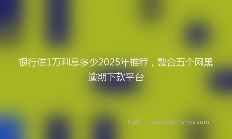 银行借1万利息多少2025年推荐，整合五个网黑逾期下款平台
