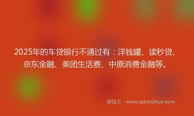 2025年的车贷银行不通过有：洋钱罐、读秒贷、京东金融、美团生活费、中原消费金融等。