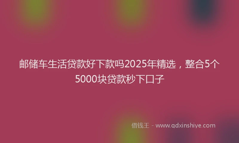 邮储车生活贷款好下款吗2025年精选，整合5个5000块贷款秒下口子
