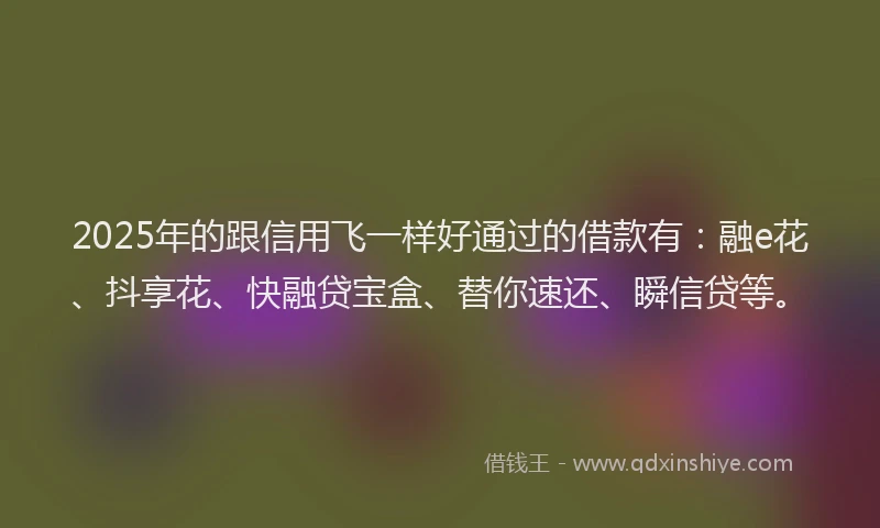 2025年的跟信用飞一样好通过的借款有：融e花、抖享花、快融贷宝盒、替你速还、瞬信贷等。
