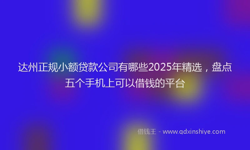 达州正规小额贷款公司有哪些2025年精选，盘点五个手机上可以借钱的平台