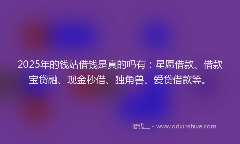 2025年的钱站借钱是真的吗有：星愿借款、借款宝贷融、现金秒借、独角兽、爱贷借款等。