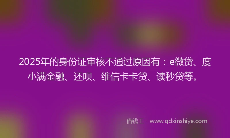 2025年的身份证审核不通过原因有：e微贷、度小满金融、还呗、维信卡卡贷、读秒贷等。