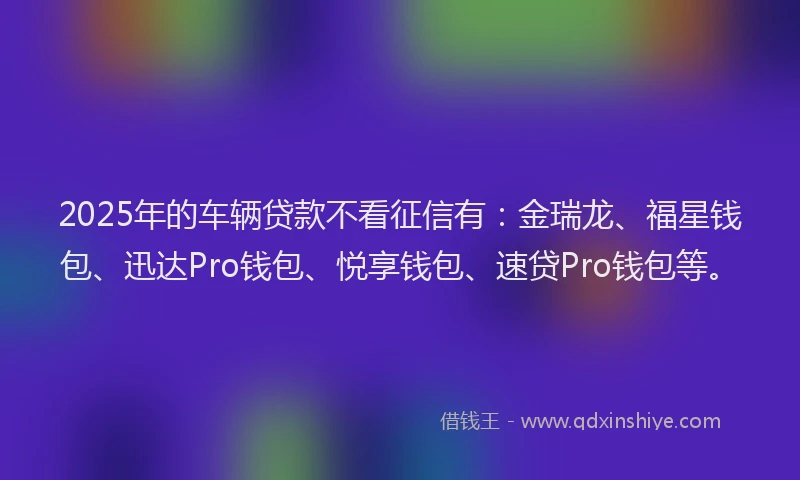 2025年的车辆贷款不看征信有：金瑞龙、福星钱包、迅达Pro钱包、悦享钱包、速贷Pro钱包等。