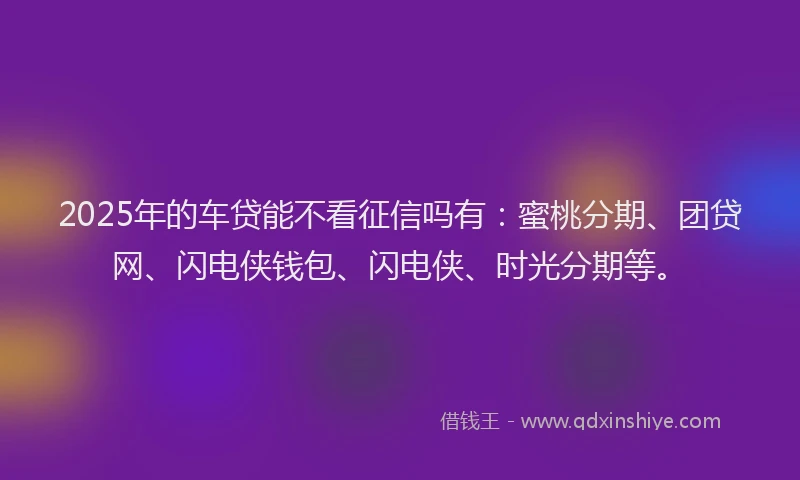 2025年的车贷能不看征信吗有：蜜桃分期、团贷网、闪电侠钱包、闪电侠、时光分期等。