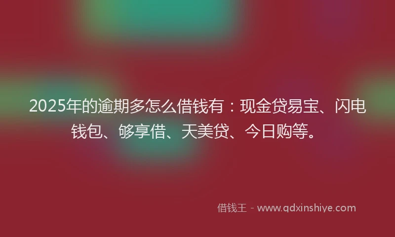 2025年的逾期多怎么借钱有：现金贷易宝、闪电钱包、够享借、天美贷、今日购等。