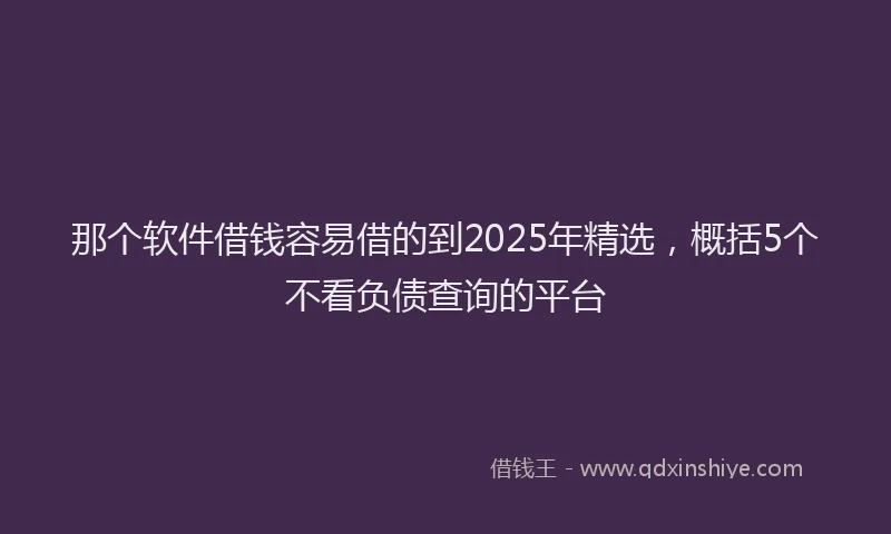 那个软件借钱容易借的到2025年精选，概括5个不看负债查询的平台