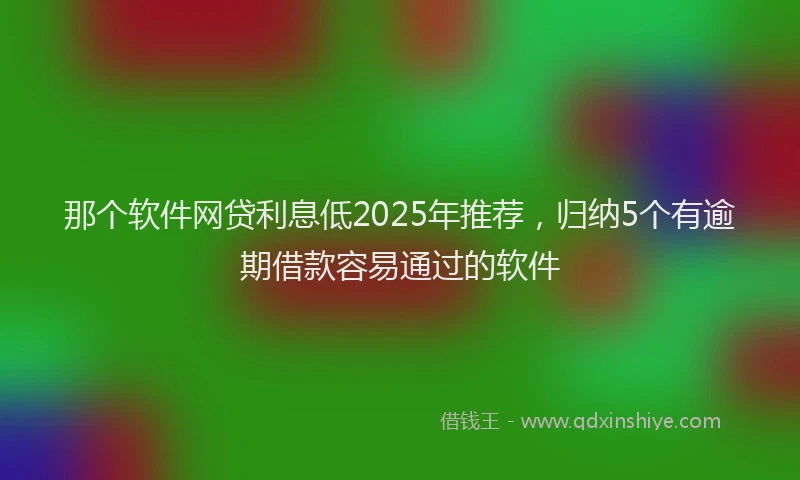 那个软件网贷利息低2025年推荐，归纳5个有逾期借款容易通过的软件