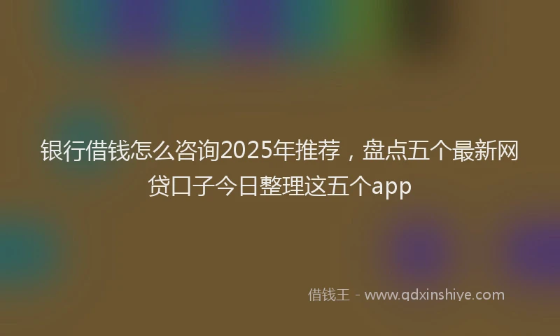银行借钱怎么咨询2025年推荐，盘点五个最新网贷口子今日整理这五个app