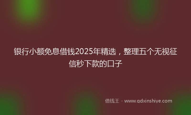 银行小额免息借钱2025年精选，整理五个无视征信秒下款的口子
