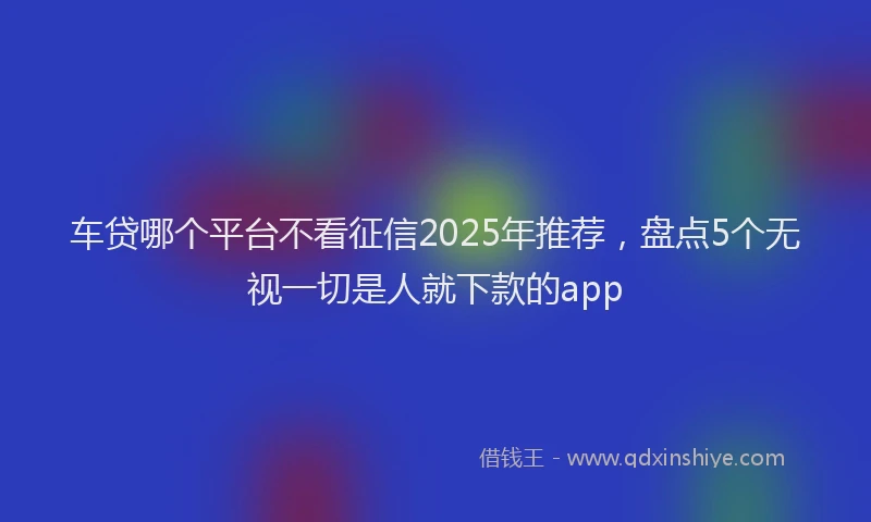 车贷哪个平台不看征信2025年推荐，盘点5个无视一切是人就下款的app