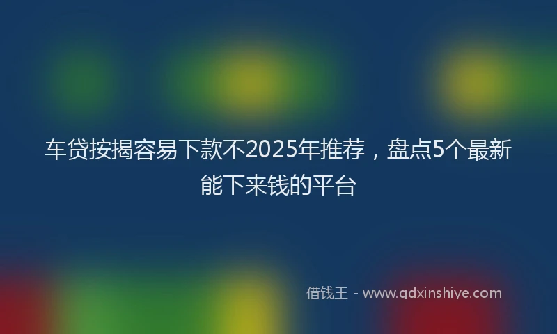 车贷按揭容易下款不2025年推荐，盘点5个最新能下来钱的平台